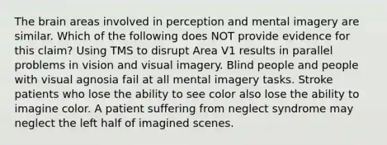 The brain areas involved in perception and mental imagery are similar. Which of the following does NOT provide evidence for this claim? Using TMS to disrupt Area V1 results in parallel problems in vision and visual imagery. Blind people and people with visual agnosia fail at all mental imagery tasks. Stroke patients who lose the ability to see color also lose the ability to imagine color. A patient suffering from neglect syndrome may neglect the left half of imagined scenes.