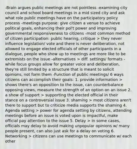 -Brain argues public meetings are not pointless -examining city council and school board meetings in a mid sized city and ask what role public meetings have on the participatory policy process -meetings purpose: give citizen a venue to achieve political goals, enhancing their pol't power and improving governmental responsiveness to citizens -most common method of citizen participation: public hearing, critique > they never influence legislation/ vote and there is never deliberation, not allowed to engage elected officials of other participants in a dialogue, people who show up to meetings are more like to be extremists on the issue -alternatives > diff. settings/ formats -while focus groups allow for greater voice and deliberation, they're still limited by a structure that is meant to solicit opinions, not form them -Function of public meetings/ 6 ways citizens can accomplish their goals: 1. provide information > shows there's an opposition to the issue, can counterbalance opposing views, measure the strength of an option on an issue 2. a show of support > supporting the elected official in their stance on a controversial issue 3. shaming > most citizens aren't there to support but to criticize media supports the shaming 4. Agenda setting > power for agenda setting by citizens, attending meetings before an issue is voted upon is impactful, make official pay attention to the issue 5. Delay > in some cases, officials may delay to avoid making unpopular opinions w/ many people present, can also just ask for a delay on voting 6. Networking > citizens can use meetings to communicate w/ each other