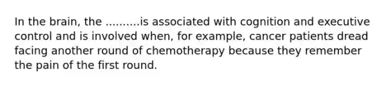 In the brain, the ..........is associated with cognition and executive control and is involved when, for example, cancer patients dread facing another round of chemotherapy because they remember the pain of the first round.