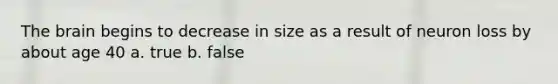 The brain begins to decrease in size as a result of neuron loss by about age 40 a. true b. false