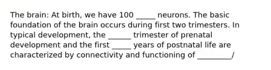 The brain: At birth, we have 100 _____ neurons. The basic foundation of the brain occurs during first two trimesters. In typical development, the ______ trimester of prenatal development and the first _____ years of postnatal life are characterized by connectivity and functioning of _________/