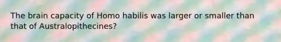 The brain capacity of Homo habilis was larger or smaller than that of Australopithecines?