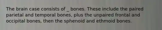 The brain case consists of _ bones. These include the paired parietal and temporal bones, plus the unpaired frontal and occipital bones, then the sphenoid and ethmoid bones.