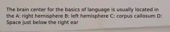 The brain center for the basics of language is usually located in the A: right hemisphere B: left hemisphere C: corpus callosum D: Space just below the right ear