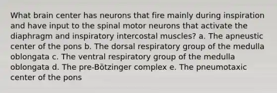 What brain center has neurons that fire mainly during inspiration and have input to the spinal motor neurons that activate the diaphragm and inspiratory intercostal muscles? a. The apneustic center of the pons b. The dorsal respiratory group of the medulla oblongata c. The ventral respiratory group of the medulla oblongata d. The pre-Bötzinger complex e. The pneumotaxic center of the pons