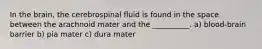 In the brain, the cerebrospinal fluid is found in the space between the arachnoid mater and the __________. a) blood-brain barrier b) pia mater c) dura mater