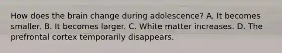 How does <a href='https://www.questionai.com/knowledge/kLMtJeqKp6-the-brain' class='anchor-knowledge'>the brain</a> change during adolescence? A. It becomes smaller. B. It becomes larger. C. White matter increases. D. The prefrontal cortex temporarily disappears.