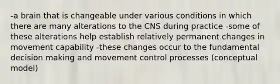 -a brain that is changeable under various conditions in which there are many alterations to the CNS during practice -some of these alterations help establish relatively permanent changes in movement capability -these changes occur to the fundamental decision making and movement control processes (conceptual model)