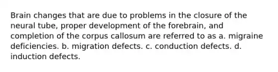 Brain changes that are due to problems in the closure of the neural tube, proper development of the forebrain, and completion of the corpus callosum are referred to as a. migraine deficiencies. b. migration defects. c. conduction defects. d. induction defects.