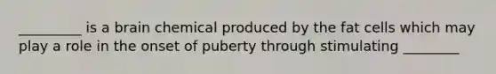 _________ is a brain chemical produced by the fat cells which may play a role in the onset of puberty through stimulating ________