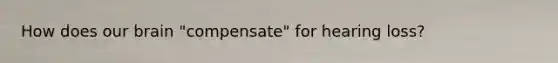 How does our brain "compensate" for hearing loss?