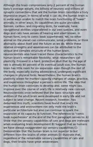 Although the brain compromises only 2 percent of the human body's average weight, the billions of neurons and trillions of synaptic connections that are the human brain constitute a truly impressive organ. In terms of what it can do, the human brain is in some ways unable to match the brain functioning of "lower" animals; in other ways, its capabilities are quite unrivaled. Salmon, caribou, and migrating birds, for example, have navigational abilities unparalleled in our own species, and even dogs and cats have senses of hearing and smell known, in human form, only to comic book superheroes. Yet, no other animal on the planet can communicate, solve problems, or think abstractly about itself and the future as we do. While these relative strengths and weaknesses can be attributed to the unique and complex structure of the human brain, neuroscientists also have traced these characteristics to the human brain's remarkable flexibility, what researchers call plasticity. Encased in a hard, protective skull that by the age of two is already 80 percent of its eventual adult size, the human brain has little room for six expansion even though the rest of the body, especially during adolescence, undergoes significant changes in physical form. Nevertheless, the human brain's plasticity allows for marked capacity changes of usage, practice, and experience throughout a person's entire life. The idea that the human brain continues to develop and, some might say, improve over the course of one's life is relatively new concept. Neuroscientists once believed that the basic structure and abilities of the adult brain were developed in early life and not subject to later change. Recent research, however, has debunked this myth; scientists have found that one's life experiences and environment not only mold the brain's particular architecture but also can continue to spark the expansion of its capacity to function. The reference to "comic book superheroes" at the end of the first paragraph serves to: A) Show that the sensory capabilities of cats and dogs are irrelevant when evaluating brain development B) Suggest that as humans we have always exaggerated our sensory capabilities C) Demonstrate that the human brain is not superior to but different from the brains of other animals D) Illustrate that, regardless of the remarkable sensory capabilities of cats and dogs, their brains have great weaknesses