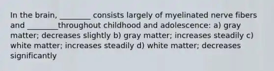 In the brain, ________ consists largely of myelinated nerve fibers and ________throughout childhood and adolescence: a) gray matter; decreases slightly b) gray matter; increases steadily c) white matter; increases steadily d) white matter; decreases significantly