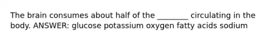 The brain consumes about half of the ________ circulating in the body. ANSWER: glucose potassium oxygen fatty acids sodium