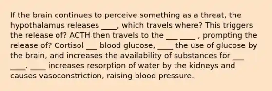 If the brain continues to perceive something as a threat, the hypothalamus releases ____, which travels where? This triggers the release of? ACTH then travels to the ___ ____ , prompting the release of? Cortisol ___ blood glucose, ____ the use of glucose by the brain, and increases the availability of substances for ___ ____. ____ increases resorption of water by the kidneys and causes vasoconstriction, raising blood pressure.