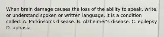 When brain damage causes the loss of the ability to speak, write, or understand spoken or written language, it is a condition called: A. Parkinson's disease. B. Alzheimer's disease. C. epilepsy. D. aphasia.