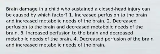 Brain damage in a child who sustained a closed-head injury can be caused by which factor? 1. Increased perfusion to <a href='https://www.questionai.com/knowledge/kLMtJeqKp6-the-brain' class='anchor-knowledge'>the brain</a> and increased metabolic needs of the brain. 2. Decreased perfusion to the brain and decreased metabolic needs of the brain. 3. Increased perfusion to the brain and decreased metabolic needs of the brain. 4. Decreased perfusion of the brain and increased metabolic needs of the brain.