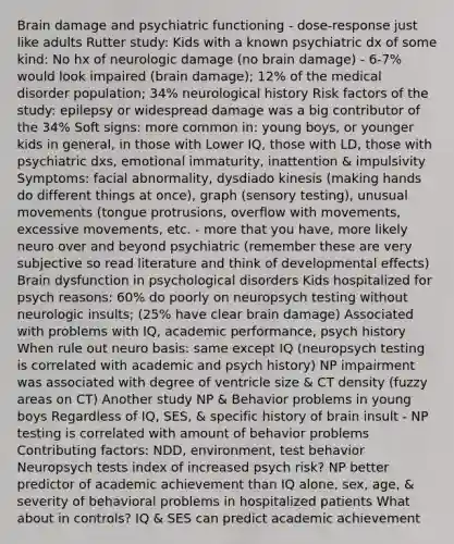 Brain damage and psychiatric functioning - dose-response just like adults Rutter study: Kids with a known psychiatric dx of some kind: No hx of neurologic damage (no brain damage) - 6-7% would look impaired (brain damage); 12% of the medical disorder population; 34% neurological history Risk factors of the study: epilepsy or widespread damage was a big contributor of the 34% Soft signs: more common in: young boys, or younger kids in general, in those with Lower IQ, those with LD, those with psychiatric dxs, emotional immaturity, inattention & impulsivity Symptoms: facial abnormality, dysdiado kinesis (making hands do different things at once), graph (sensory testing), unusual movements (tongue protrusions, overflow with movements, excessive movements, etc. - more that you have, more likely neuro over and beyond psychiatric (remember these are very subjective so read literature and think of developmental effects) Brain dysfunction in psychological disorders Kids hospitalized for psych reasons: 60% do poorly on neuropsych testing without neurologic insults; (25% have clear brain damage) Associated with problems with IQ, academic performance, psych history When rule out neuro basis: same except IQ (neuropsych testing is correlated with academic and psych history) NP impairment was associated with degree of ventricle size & CT density (fuzzy areas on CT) Another study NP & Behavior problems in young boys Regardless of IQ, SES, & specific history of brain insult - NP testing is correlated with amount of behavior problems Contributing factors: NDD, environment, test behavior Neuropsych tests index of increased psych risk? NP better predictor of academic achievement than IQ alone, sex, age, & severity of behavioral problems in hospitalized patients What about in controls? IQ & SES can predict academic achievement