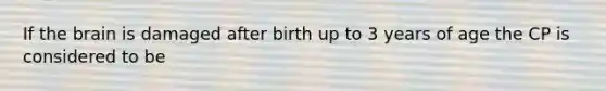 If the brain is damaged after birth up to 3 years of age the CP is considered to be