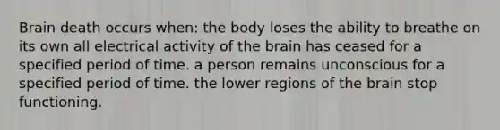 Brain death occurs when: the body loses the ability to breathe on its own all electrical activity of the brain has ceased for a specified period of time. a person remains unconscious for a specified period of time. the lower regions of the brain stop functioning.