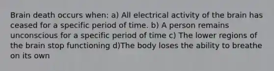 Brain death occurs when: a) All electrical activity of the brain has ceased for a specific period of time. b) A person remains unconscious for a specific period of time c) The lower regions of the brain stop functioning d)The body loses the ability to breathe on its own