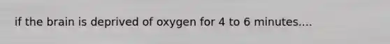 if the brain is deprived of oxygen for 4 to 6 minutes....