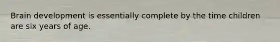 Brain development is essentially complete by the time children are six years of age.
