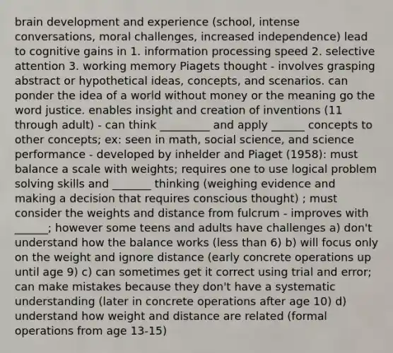 brain development and experience (school, intense conversations, moral challenges, increased independence) lead to cognitive gains in 1. information processing speed 2. selective attention 3. working memory Piagets thought - involves grasping abstract or hypothetical ideas, concepts, and scenarios. can ponder the idea of a world without money or the meaning go the word justice. enables insight and creation of inventions (11 through adult) - can think _________ and apply ______ concepts to other concepts; ex: seen in math, social science, and science performance - developed by inhelder and Piaget (1958): must balance a scale with weights; requires one to use logical problem solving skills and _______ thinking (weighing evidence and making a decision that requires conscious thought) ; must consider the weights and distance from fulcrum - improves with ______; however some teens and adults have challenges a) don't understand how the balance works (less than 6) b) will focus only on the weight and ignore distance (early concrete operations up until age 9) c) can sometimes get it correct using trial and error; can make mistakes because they don't have a systematic understanding (later in concrete operations after age 10) d) understand how weight and distance are related (formal operations from age 13-15)