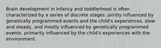 Brain development in infancy and toddlerhood is often characterized by a series of discrete stages. jointly influenced by genetically programmed events and the child's experiences. slow and steady, and mostly influenced by genetically programmed events. primarily influenced by the child's experiences with the environment.