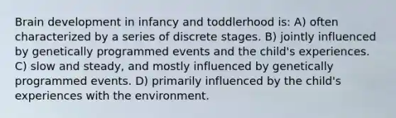 Brain development in infancy and toddlerhood is: A) often characterized by a series of discrete stages. B) jointly influenced by genetically programmed events and the child's experiences. C) slow and steady, and mostly influenced by genetically programmed events. D) primarily influenced by the child's experiences with the environment.