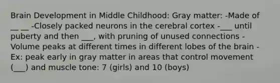 Brain Development in Middle Childhood: Gray matter: -Made of __ __ -Closely packed neurons in the cerebral cortex -___ until puberty and then ___, with pruning of unused connections -Volume peaks at different times in different lobes of the brain -Ex: peak early in gray matter in areas that control movement (___) and muscle tone: 7 (girls) and 10 (boys)