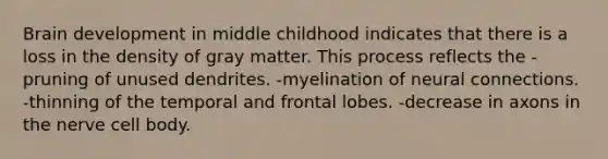 Brain development in middle childhood indicates that there is a loss in the density of gray matter. This process reflects the -pruning of unused dendrites. -myelination of neural connections. -thinning of the temporal and frontal lobes. -decrease in axons in the nerve cell body.