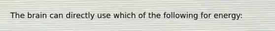 The brain can directly use which of the following for energy: