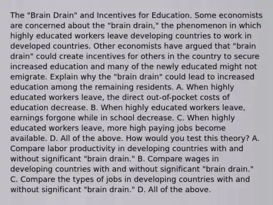 The​ "Brain Drain" and Incentives for Education. Some economists are concerned about the​ "brain drain," the phenomenon in which highly educated workers leave developing countries to work in developed countries. Other economists have argued that​ "brain drain" could create incentives for others in the country to secure increased education and many of the newly educated might not emigrate. Explain why the​ "brain drain" could lead to increased education among the remaining residents. A. When highly educated workers​ leave, the direct​ out-of-pocket costs of education decrease. B. When highly educated workers​ leave, earnings forgone while in school decrease. C. When highly educated workers​ leave, more high paying jobs become available. D. All of the above. How would you test this​ theory? A. Compare labor productivity in developing countries with and without significant​ "brain drain." B. Compare wages in developing countries with and without significant​ "brain drain." C. Compare the types of jobs in developing countries with and without significant​ "brain drain." D. All of the above.