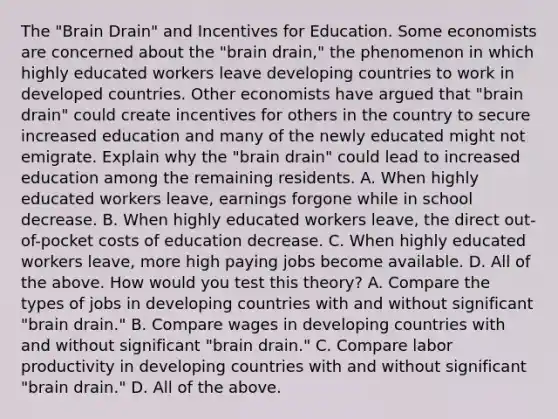 The​ "Brain Drain" and Incentives for Education. Some economists are concerned about the​ "brain drain," the phenomenon in which highly educated workers leave developing countries to work in developed countries. Other economists have argued that​ "brain drain" could create incentives for others in the country to secure increased education and many of the newly educated might not emigrate. Explain why the​ "brain drain" could lead to increased education among the remaining residents. A. When highly educated workers​ leave, earnings forgone while in school decrease. B. When highly educated workers​ leave, the direct​ out-of-pocket costs of education decrease. C. When highly educated workers​ leave, more high paying jobs become available. D. All of the above. How would you test this​ theory? A. Compare the types of jobs in developing countries with and without significant​ "brain drain." B. Compare wages in developing countries with and without significant​ "brain drain." C. Compare labor productivity in developing countries with and without significant​ "brain drain." D. All of the above.