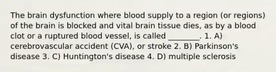 The brain dysfunction where blood supply to a region (or regions) of the brain is blocked and vital brain tissue dies, as by a blood clot or a ruptured blood vessel, is called ________. 1. A) cerebrovascular accident (CVA), or stroke 2. B) Parkinson's disease 3. C) Huntington's disease 4. D) multiple sclerosis