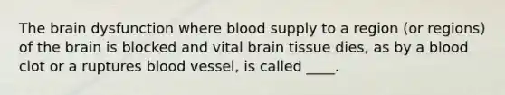 The brain dysfunction where blood supply to a region (or regions) of the brain is blocked and vital brain tissue dies, as by a blood clot or a ruptures blood vessel, is called ____.