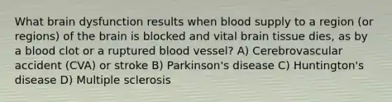 What brain dysfunction results when blood supply to a region (or regions) of the brain is blocked and vital brain tissue dies, as by a blood clot or a ruptured blood vessel? A) Cerebrovascular accident (CVA) or stroke B) Parkinson's disease C) Huntington's disease D) Multiple sclerosis