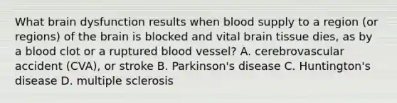 What brain dysfunction results when blood supply to a region (or regions) of <a href='https://www.questionai.com/knowledge/kLMtJeqKp6-the-brain' class='anchor-knowledge'>the brain</a> is blocked and vital brain tissue dies, as by a blood clot or a ruptured blood vessel? A. cerebrovascular accident (CVA), or stroke B. Parkinson's disease C. Huntington's disease D. multiple sclerosis