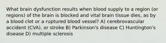 What brain dysfunction results when blood supply to a region (or regions) of the brain is blocked and vital brain tissue dies, as by a blood clot or a ruptured blood vessel? A) cerebrovascular accident (CVA), or stroke B) Parkinson's disease C) Huntington's disease D) multiple sclerosis