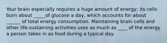 Your brain especially requires a huge amount of energy; its cells burn about _____of glucose a day, which accounts for about ______ of total energy consumption. Maintaining brain cells and other life-sustaining activities uses as much as ____ of the energy a person takes in as food during a typical day.