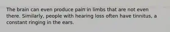 The brain can even produce pain in limbs that are not even there. Similarly, people with hearing loss often have tinnitus, a constant ringing in the ears.