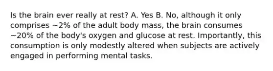 Is the brain ever really at rest? A. Yes B. No, although it only comprises ~2% of the adult body mass, the brain consumes ~20% of the body's oxygen and glucose at rest. Importantly, this consumption is only modestly altered when subjects are actively engaged in performing mental tasks.