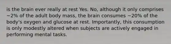 is the brain ever really at rest Yes. No, although it only comprises ~2% of the adult body mass, the brain consumes ~20% of the body's oxygen and glucose at rest. Importantly, this consumption is only modestly altered when subjects are actively engaged in performing mental tasks.