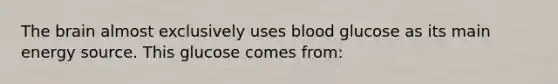 The brain almost exclusively uses blood glucose as its main energy source. This glucose comes from: