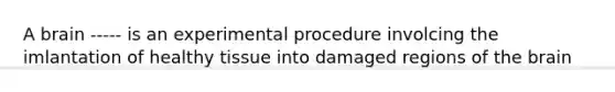 A brain ----- is an experimental procedure involcing the imlantation of healthy tissue into damaged regions of the brain