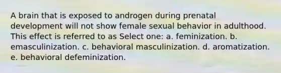 A brain that is exposed to androgen during prenatal development will not show female sexual behavior in adulthood. This effect is referred to as Select one: a. feminization. b. emasculinization. c. behavioral masculinization. d. aromatization. e. behavioral defeminization.