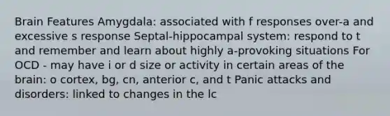 Brain Features Amygdala: associated with f responses over-a and excessive s response Septal-hippocampal system: respond to t and remember and learn about highly a-provoking situations For OCD - may have i or d size or activity in certain areas of the brain: o cortex, bg, cn, anterior c, and t Panic attacks and disorders: linked to changes in the lc