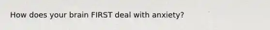 How does your brain FIRST deal with anxiety?
