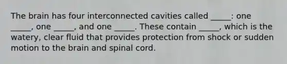 The brain has four interconnected cavities called _____: one _____, one _____, and one _____. These contain _____, which is the watery, clear fluid that provides protection from shock or sudden motion to the brain and spinal cord.